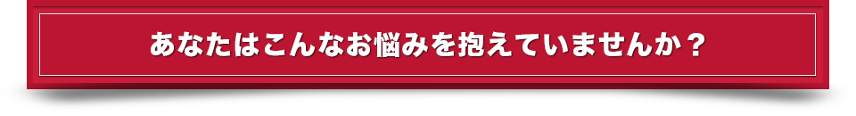 あなたはこんな悩みを抱えていませんか？